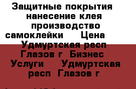 Защитные покрытия , нанесение клея, производство самоклейки   › Цена ­ 50 - Удмуртская респ., Глазов г. Бизнес » Услуги   . Удмуртская респ.,Глазов г.